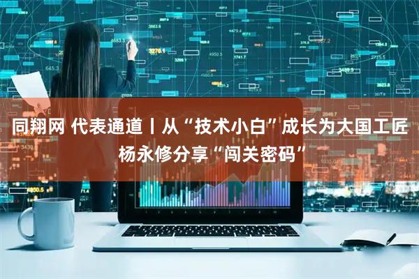 同翔网 代表通道丨从“技术小白”成长为大国工匠 杨永修分享“闯关密码”