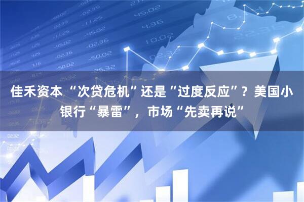 佳禾资本 “次贷危机”还是“过度反应”？美国小银行“暴雷”，市场“先卖再说”