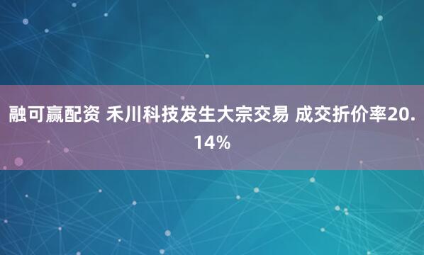 融可赢配资 禾川科技发生大宗交易 成交折价率20.14%