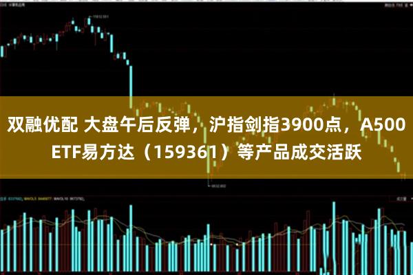 双融优配 大盘午后反弹，沪指剑指3900点，A500ETF易方达（159361）等产品成交活跃