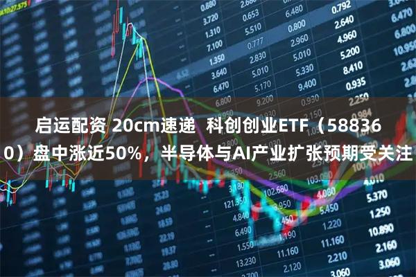 启运配资 20cm速递  科创创业ETF（588360）盘中涨近50%，半导体与AI产业扩张预期受关注