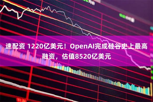 速配资 1220亿美元！OpenAI完成硅谷史上最高融资，估值8520亿美元