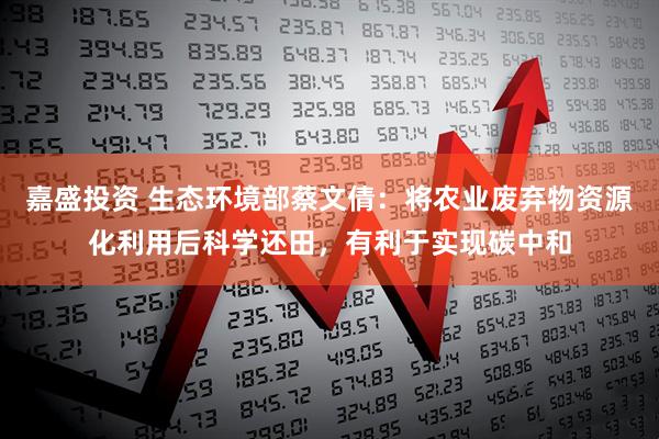 嘉盛投资 生态环境部蔡文倩：将农业废弃物资源化利用后科学还田，有利于实现碳中和