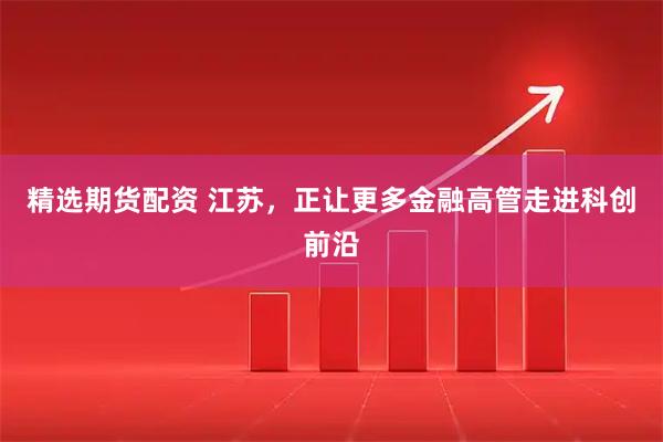 精选期货配资 江苏，正让更多金融高管走进科创前沿