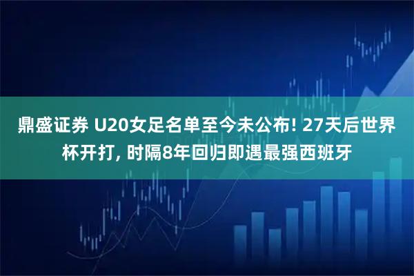 鼎盛证券 U20女足名单至今未公布! 27天后世界杯开打, 时隔8年回归即遇最强西班牙