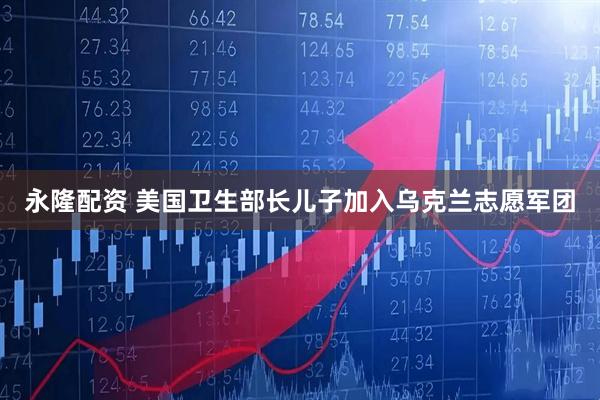 永隆配资 美国卫生部长儿子加入乌克兰志愿军团