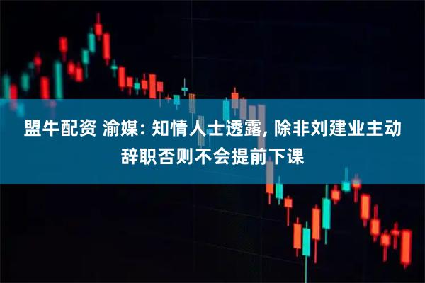 盟牛配资 渝媒: 知情人士透露, 除非刘建业主动辞职否则不会提前下课
