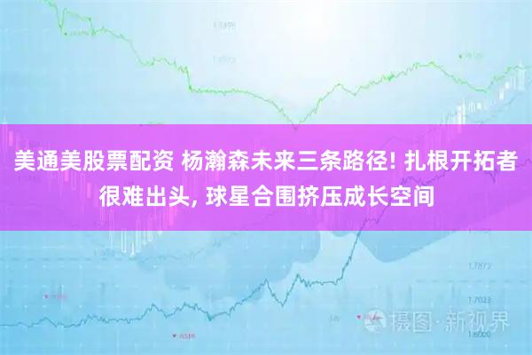 美通美股票配资 杨瀚森未来三条路径! 扎根开拓者很难出头, 球星合围挤压成长空间