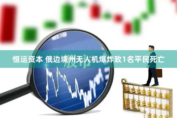 恒运资本 俄边境州无人机爆炸致1名平民死亡